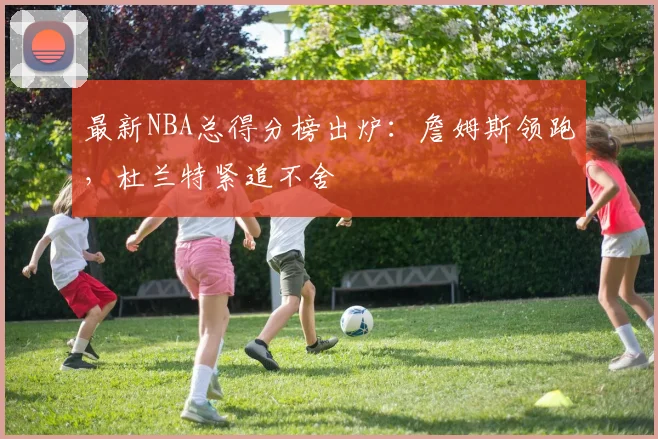 最新NBA总得分榜出炉：詹姆斯领跑，杜兰特紧追不舍