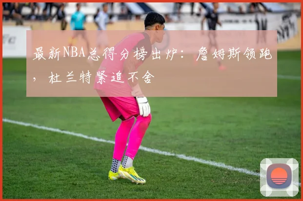 最新NBA总得分榜出炉：詹姆斯领跑，杜兰特紧追不舍