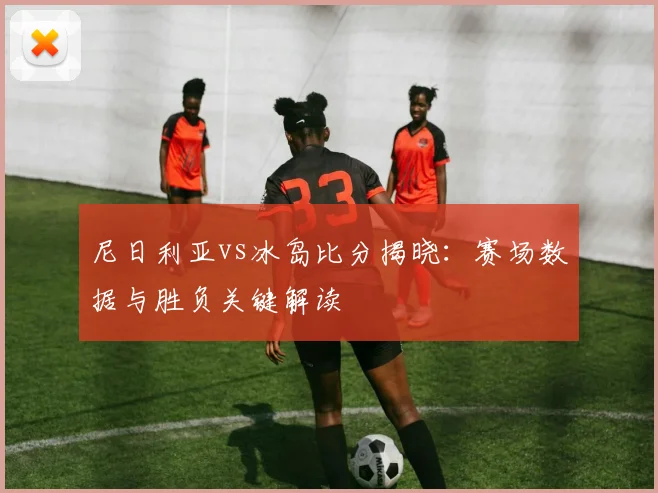 尼日利亚vs冰岛比分揭晓：赛场数据与胜负关键解读